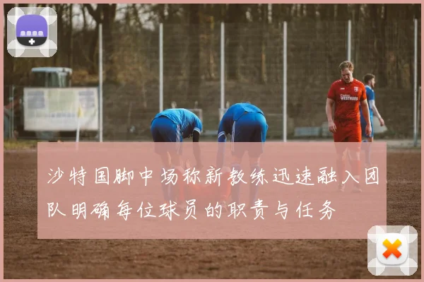 沙特国脚中场称新教练迅速融入团队明确每位球员的职责与任务