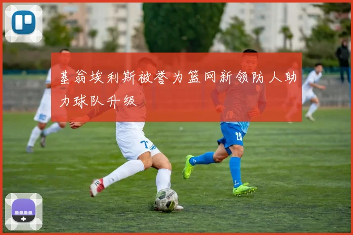基翁埃利斯被誉为篮网新领防人助力球队升级