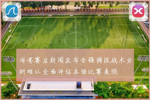 海港赛后新闻发布会强调技战术分析难以全面评估本场比赛表现