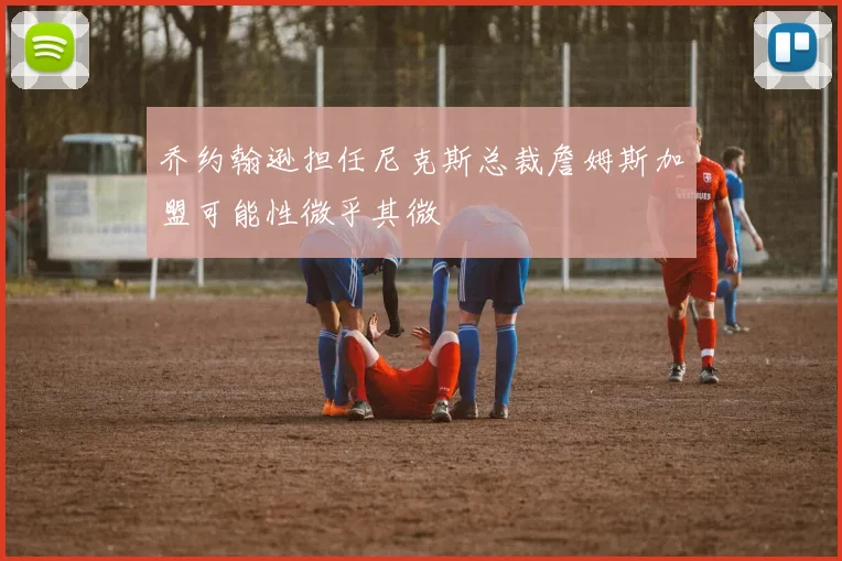 乔约翰逊担任尼克斯总裁詹姆斯加盟可能性微乎其微