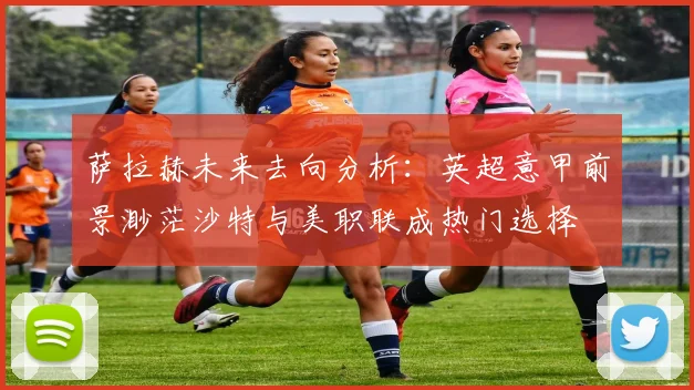 萨拉赫未来去向分析：英超意甲前景渺茫沙特与美职联成热门选择