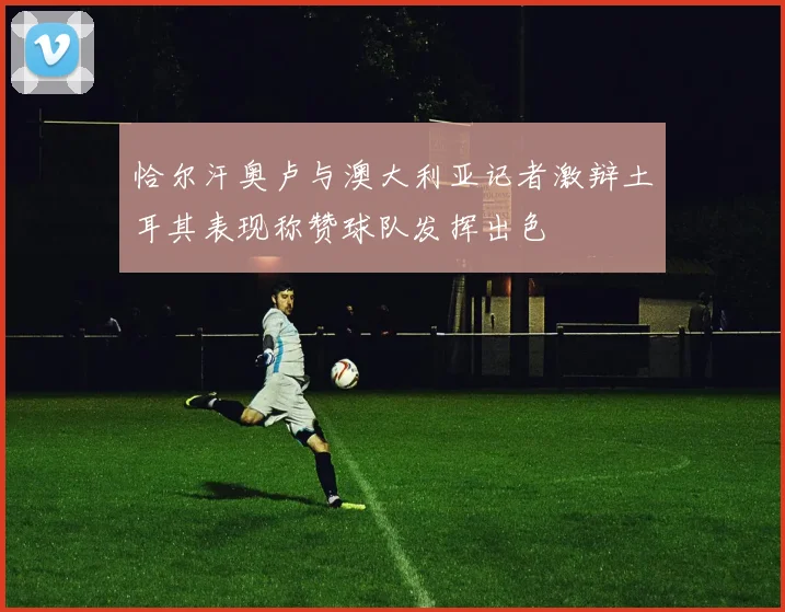 恰尔汗奥卢与澳大利亚记者激辩土耳其表现称赞球队发挥出色