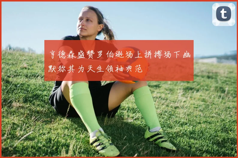 亨德森盛赞罗伯逊场上拼搏场下幽默称其为天生领袖典范