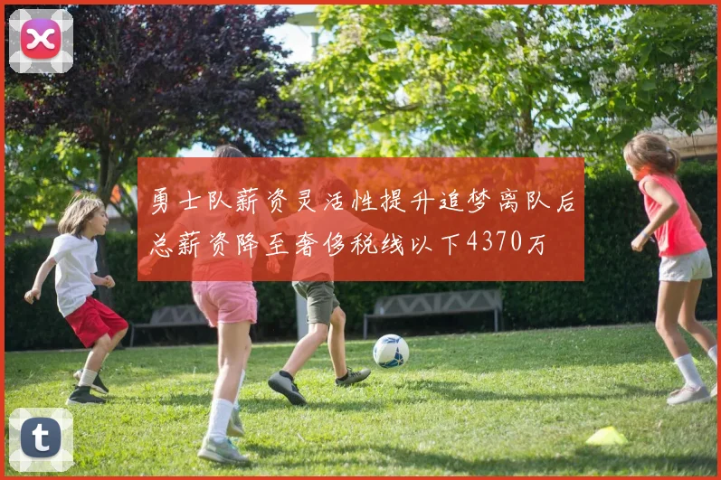 勇士队薪资灵活性提升追梦离队后总薪资降至奢侈税线以下4370万