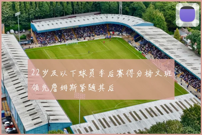 22岁及以下球员季后赛得分榜文班领先詹姆斯紧随其后