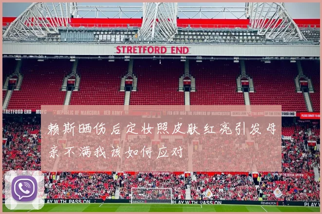 赖斯晒伤后定妆照皮肤红亮引发母亲不满我该如何应对