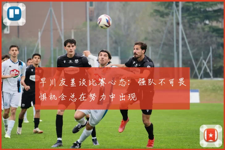 早川友基谈比赛心态：强队不可畏惧机会总在努力中出现