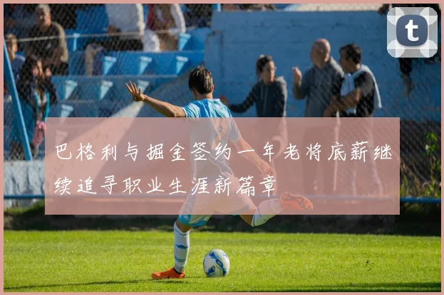 巴格利与掘金签约一年老将底薪继续追寻职业生涯新篇章